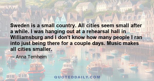 Sweden is a small country. All cities seem small after a while. I was hanging out at a rehearsal hall in Williamsburg and I don't know how many people I ran into just being there for a couple days. Music makes all