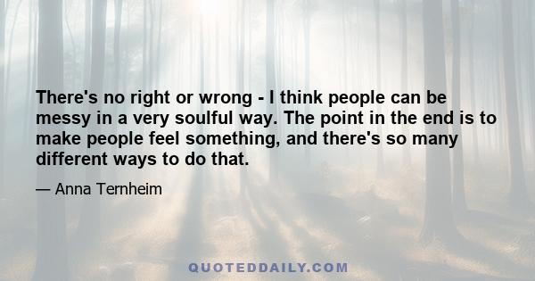 There's no right or wrong - I think people can be messy in a very soulful way. The point in the end is to make people feel something, and there's so many different ways to do that.