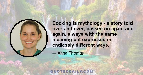 Cooking is mythology - a story told over and over, passed on again and again, always with the same meaning but expressed in endlessly different ways.