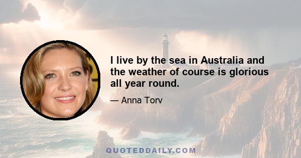 I live by the sea in Australia and the weather of course is glorious all year round.