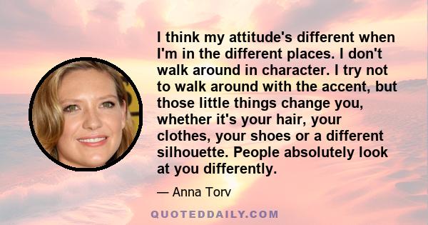 I think my attitude's different when I'm in the different places. I don't walk around in character. I try not to walk around with the accent, but those little things change you, whether it's your hair, your clothes,