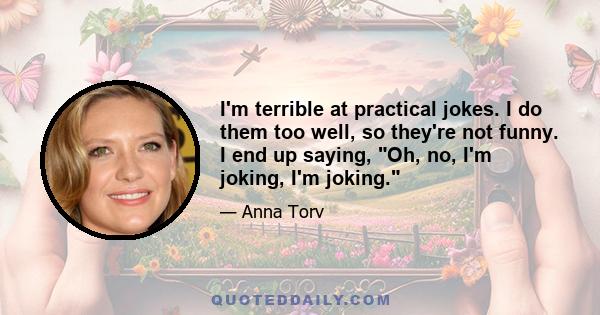 I'm terrible at practical jokes. I do them too well, so they're not funny. I end up saying, Oh, no, I'm joking, I'm joking.