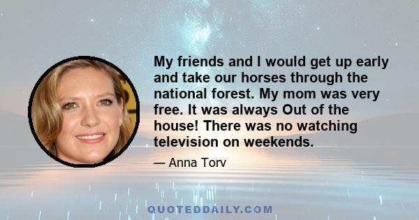 My friends and I would get up early and take our horses through the national forest. My mom was very free. It was always Out of the house! There was no watching television on weekends.