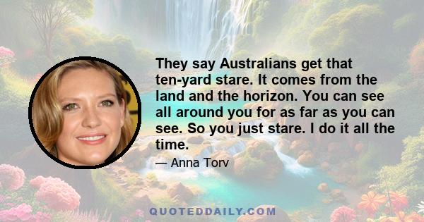 They say Australians get that ten-yard stare. It comes from the land and the horizon. You can see all around you for as far as you can see. So you just stare. I do it all the time.