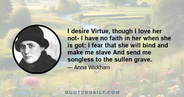 I desire Virtue, though I love her not- I have no faith in her when she is got: I fear that she will bind and make me slave And send me songless to the sullen grave.