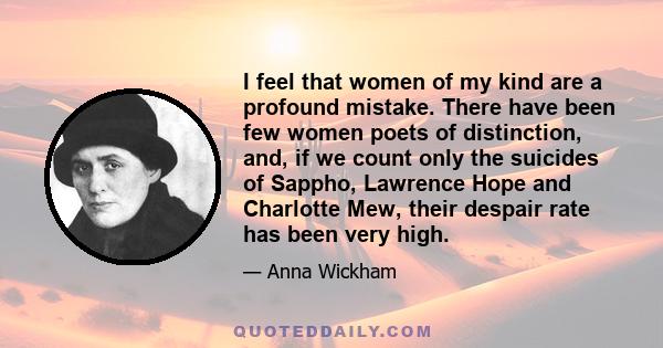 I feel that women of my kind are a profound mistake. There have been few women poets of distinction, and, if we count only the suicides of Sappho, Lawrence Hope and Charlotte Mew, their despair rate has been very high.