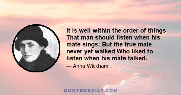 It is well within the order of things That man should listen when his mate sings; But the true male never yet walked Who liked to listen when his mate talked.