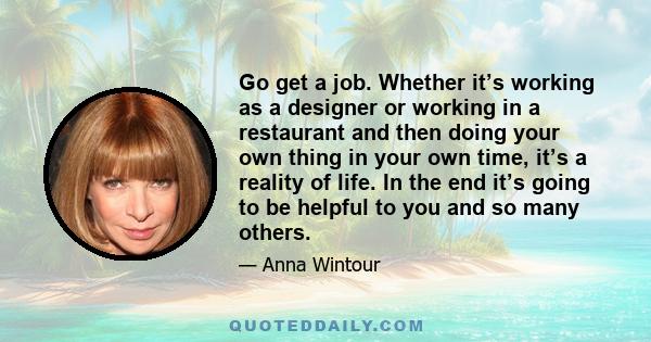 Go get a job. Whether it’s working as a designer or working in a restaurant and then doing your own thing in your own time, it’s a reality of life. In the end it’s going to be helpful to you and so many others.