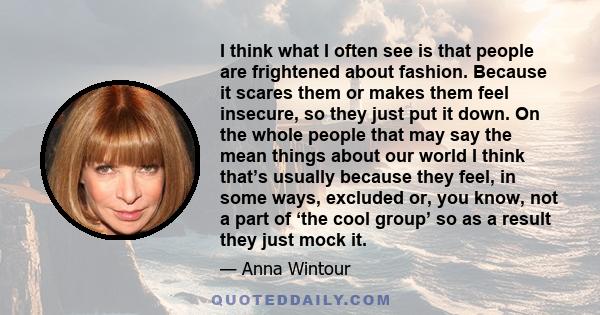 I think what I often see is that people are frightened about fashion. Because it scares them or makes them feel insecure, so they just put it down. On the whole people that may say the mean things about our world I