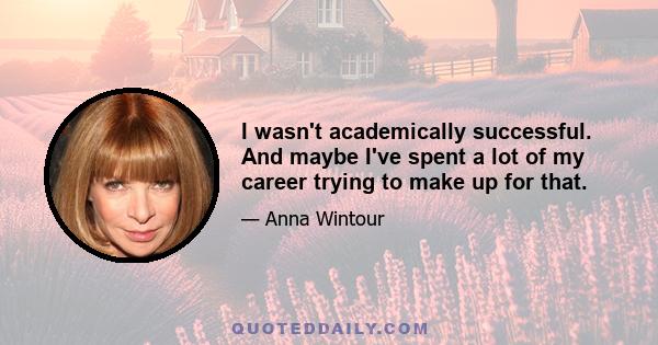 I wasn't academically successful. And maybe I've spent a lot of my career trying to make up for that.