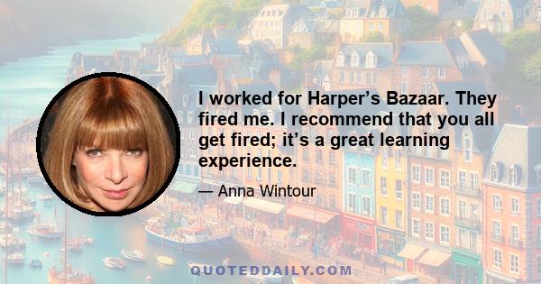 I worked for Harper’s Bazaar. They fired me. I recommend that you all get fired; it’s a great learning experience.