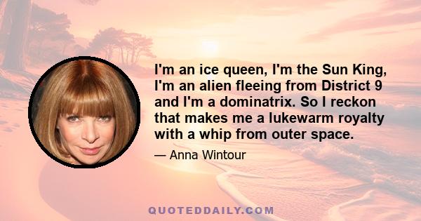 I'm an ice queen, I'm the Sun King, I'm an alien fleeing from District 9 and I'm a dominatrix. So I reckon that makes me a lukewarm royalty with a whip from outer space.