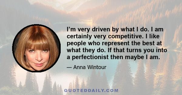 I’m very driven by what I do. I am certainly very competitive. I like people who represent the best at what they do. If that turns you into a perfectionist then maybe I am.