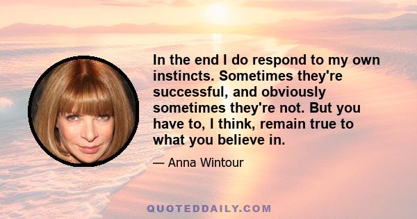 In the end I do respond to my own instincts. Sometimes they're successful, and obviously sometimes they're not. But you have to, I think, remain true to what you believe in.