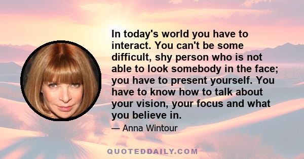 In today's world you have to interact. You can't be some difficult, shy person who is not able to look somebody in the face; you have to present yourself. You have to know how to talk about your vision, your focus and