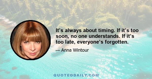 It’s always about timing. If it’s too soon, no one understands. If it’s too late, everyone’s forgotten.