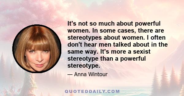 It's not so much about powerful women. In some cases, there are stereotypes about women. I often don't hear men talked about in the same way. It's more a sexist stereotype than a powerful stereotype.