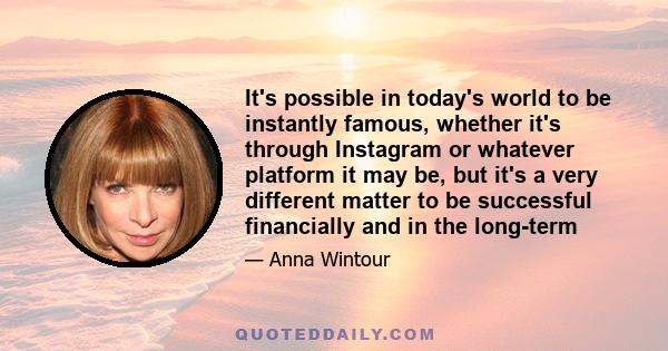 It's possible in today's world to be instantly famous, whether it's through Instagram or whatever platform it may be, but it's a very different matter to be successful financially and in the long-term