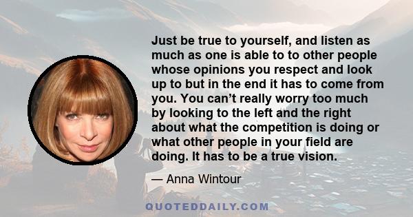 Just be true to yourself, and listen as much as one is able to to other people whose opinions you respect and look up to but in the end it has to come from you. You can’t really worry too much by looking to the left and 