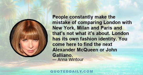 People constantly make the mistake of comparing London with New York, Milan and Paris and that's not what it's about. London has its own fashion identity. You come here to find the next Alexander McQueen or John