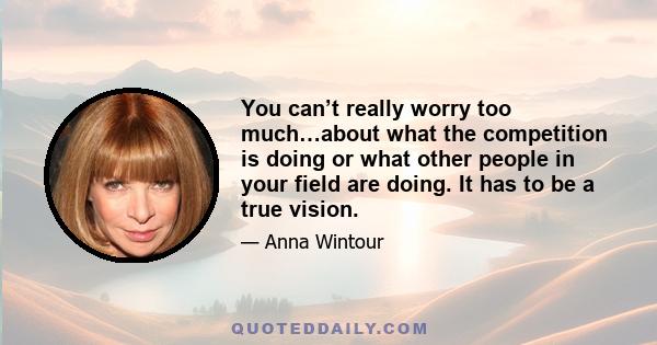 You can’t really worry too much…about what the competition is doing or what other people in your field are doing. It has to be a true vision.