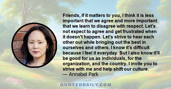 Friends, if it matters to you, I think it is less important that we agree and more important that we learn to disagree with respect. Let's not expect to agree and get frustrated when it doesn't happen. Let's strive to