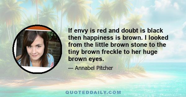 If envy is red and doubt is black then happiness is brown. I looked from the little brown stone to the tiny brown freckle to her huge brown eyes.