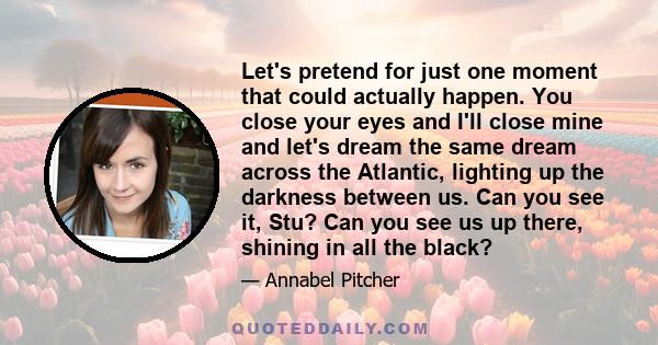 Let's pretend for just one moment that could actually happen. You close your eyes and I'll close mine and let's dream the same dream across the Atlantic, lighting up the darkness between us. Can you see it, Stu? Can you 