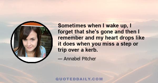 Sometimes when I wake up, I forget that she's gone and then I remember and my heart drops like it does when you miss a step or trip over a kerb.