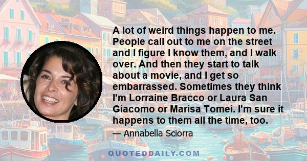 A lot of weird things happen to me. People call out to me on the street and I figure I know them, and I walk over. And then they start to talk about a movie, and I get so embarrassed. Sometimes they think I'm Lorraine