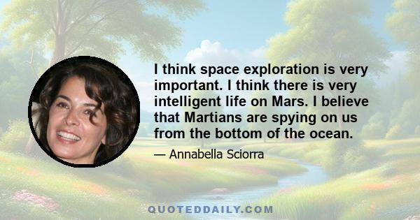 I think space exploration is very important. I think there is very intelligent life on Mars. I believe that Martians are spying on us from the bottom of the ocean.