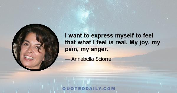 I want to express myself to feel that what I feel is real. My joy, my pain, my anger.