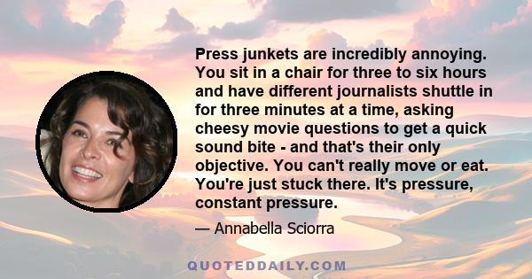 Press junkets are incredibly annoying. You sit in a chair for three to six hours and have different journalists shuttle in for three minutes at a time, asking cheesy movie questions to get a quick sound bite - and