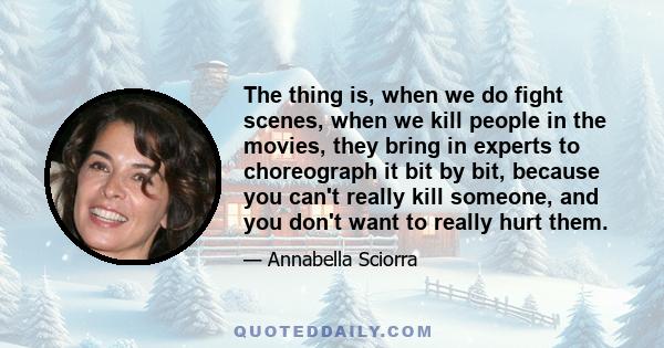 The thing is, when we do fight scenes, when we kill people in the movies, they bring in experts to choreograph it bit by bit, because you can't really kill someone, and you don't want to really hurt them.