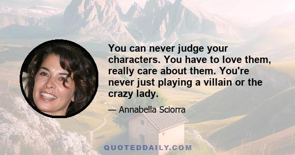 You can never judge your characters. You have to love them, really care about them. You're never just playing a villain or the crazy lady.