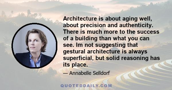 Architecture is about aging well, about precision and authenticity. There is much more to the success of a building than what you can see. Im not suggesting that gestural architecture is always superficial, but solid