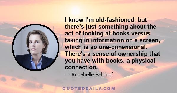 I know I'm old-fashioned, but there's just something about the act of looking at books versus taking in information on a screen, which is so one-dimensional. There's a sense of ownership that you have with books, a