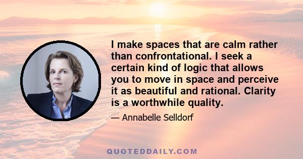 I make spaces that are calm rather than confrontational. I seek a certain kind of logic that allows you to move in space and perceive it as beautiful and rational. Clarity is a worthwhile quality.