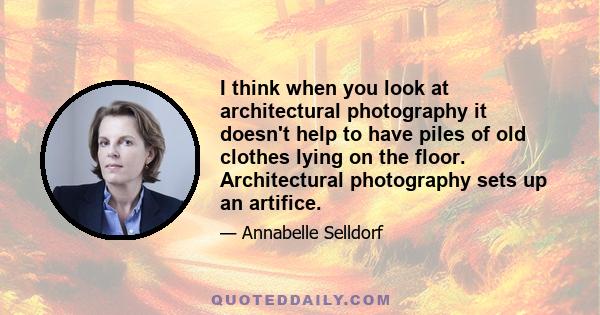 I think when you look at architectural photography it doesn't help to have piles of old clothes lying on the floor. Architectural photography sets up an artifice.