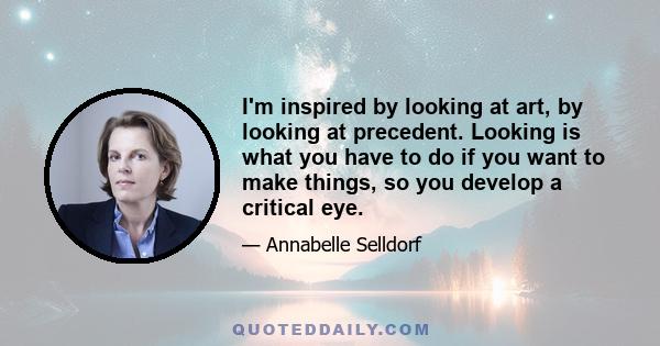 I'm inspired by looking at art, by looking at precedent. Looking is what you have to do if you want to make things, so you develop a critical eye.