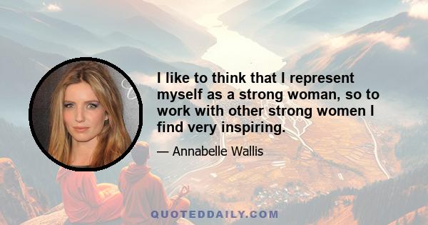 I like to think that I represent myself as a strong woman, so to work with other strong women I find very inspiring.