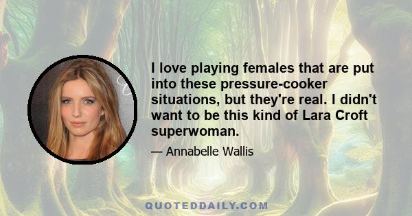 I love playing females that are put into these pressure-cooker situations, but they're real. I didn't want to be this kind of Lara Croft superwoman.