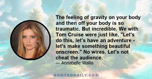 The feeling of gravity on your body and then off your body is so traumatic. But incredible. We with Tom Cruise were just like, Let's do this, let's have an adventure - let's make something beautiful onscreen. No wires.