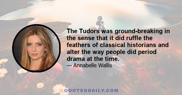 The Tudors was ground-breaking in the sense that it did ruffle the feathers of classical historians and alter the way people did period drama at the time.