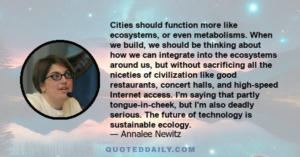 Cities should function more like ecosystems, or even metabolisms. When we build, we should be thinking about how we can integrate into the ecosystems around us, but without sacrificing all the niceties of civilization