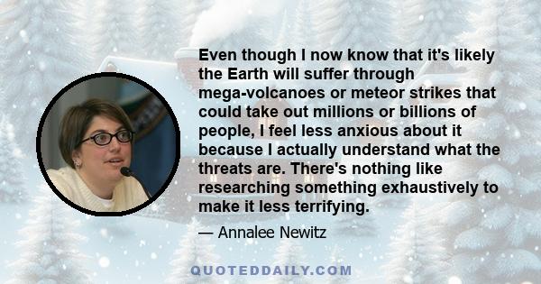 Even though I now know that it's likely the Earth will suffer through mega-volcanoes or meteor strikes that could take out millions or billions of people, I feel less anxious about it because I actually understand what