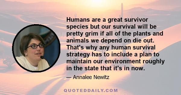 Humans are a great survivor species but our survival will be pretty grim if all of the plants and animals we depend on die out. That's why any human survival strategy has to include a plan to maintain our environment