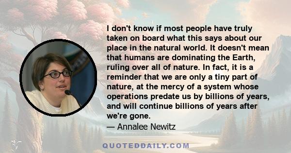 I don't know if most people have truly taken on board what this says about our place in the natural world. It doesn't mean that humans are dominating the Earth, ruling over all of nature. In fact, it is a reminder that