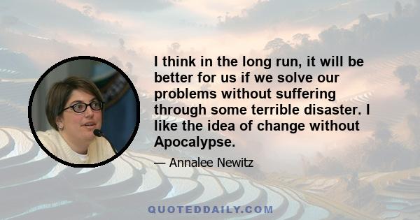 I think in the long run, it will be better for us if we solve our problems without suffering through some terrible disaster. I like the idea of change without Apocalypse.