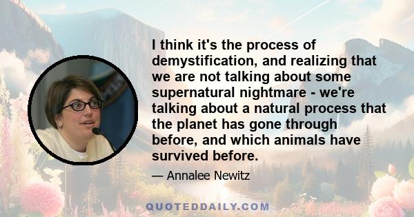 I think it's the process of demystification, and realizing that we are not talking about some supernatural nightmare - we're talking about a natural process that the planet has gone through before, and which animals